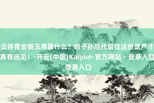 开云体育金银玉帛算什么？给子孙后代留住这份遗产才是真有远见！-开云(中国)Kaiyun·官方网站 - 登录入口