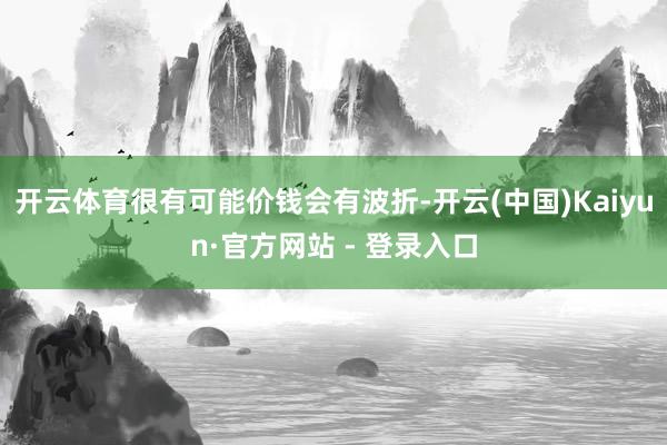 开云体育很有可能价钱会有波折-开云(中国)Kaiyun·官方网站 - 登录入口