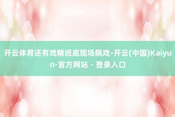 开云体育还有戏精班底现场飙戏-开云(中国)Kaiyun·官方网站 - 登录入口