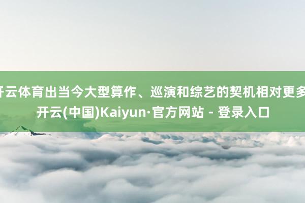 开云体育出当今大型算作、巡演和综艺的契机相对更多-开云(中国)Kaiyun·官方网站 - 登录入口