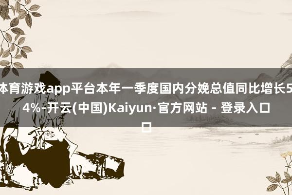 体育游戏app平台本年一季度国内分娩总值同比增长5.4%-开云(中国)Kaiyun·官方网站 - 登录入口