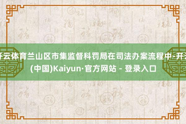 开云体育兰山区市集监督科罚局在司法办案流程中-开云(中国)Kaiyun·官方网站 - 登录入口
