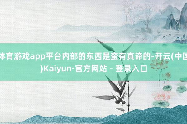 体育游戏app平台内部的东西是蛮有真谛的-开云(中国)Kaiyun·官方网站 - 登录入口