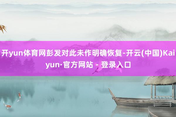 开yun体育网彭发对此未作明确恢复-开云(中国)Kaiyun·官方网站 - 登录入口