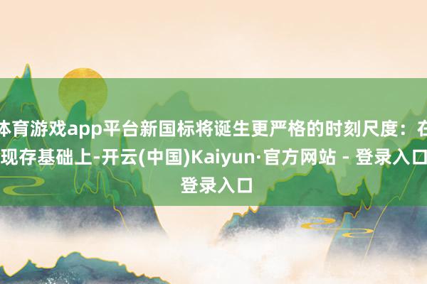 体育游戏app平台新国标将诞生更严格的时刻尺度：在现存基础上-开云(中国)Kaiyun·官方网站 - 登录入口