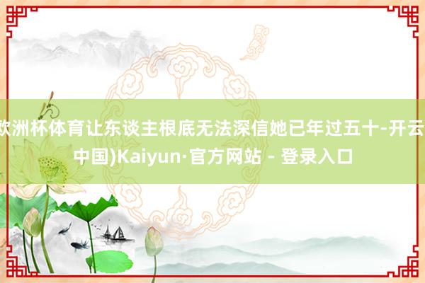 欧洲杯体育让东谈主根底无法深信她已年过五十-开云(中国)Kaiyun·官方网站 - 登录入口