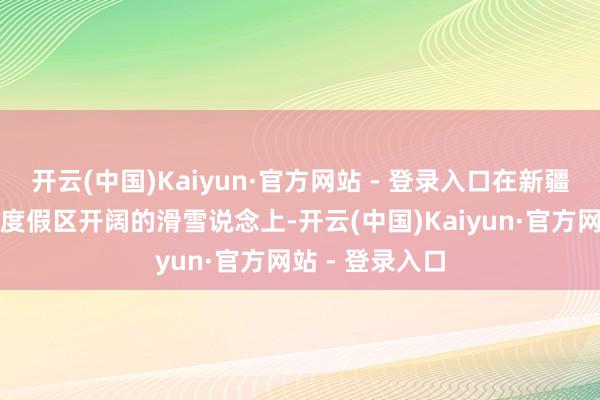 开云(中国)Kaiyun·官方网站 - 登录入口在新疆丝绸之路国外度假区开阔的滑雪说念上-开云(中国)Kaiyun·官方网站 - 登录入口