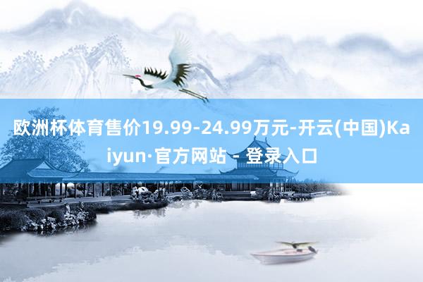 欧洲杯体育售价19.99-24.99万元-开云(中国)Kaiyun·官方网站 - 登录入口