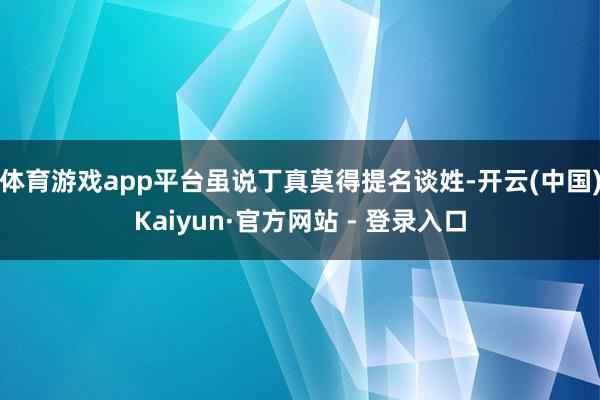 体育游戏app平台虽说丁真莫得提名谈姓-开云(中国)Kaiyun·官方网站 - 登录入口