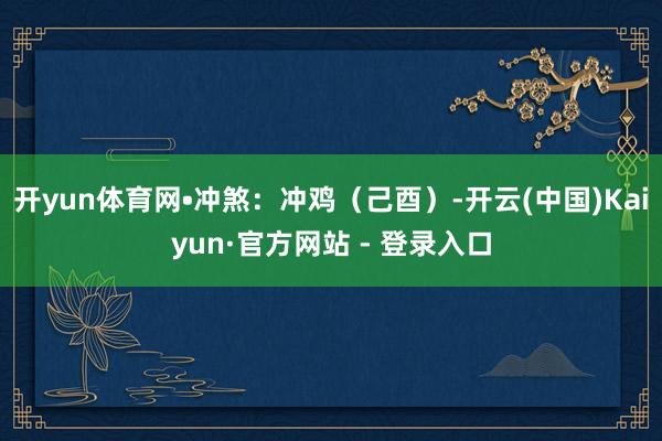 开yun体育网•冲煞：冲鸡（己酉）-开云(中国)Kaiyun·官方网站 - 登录入口
