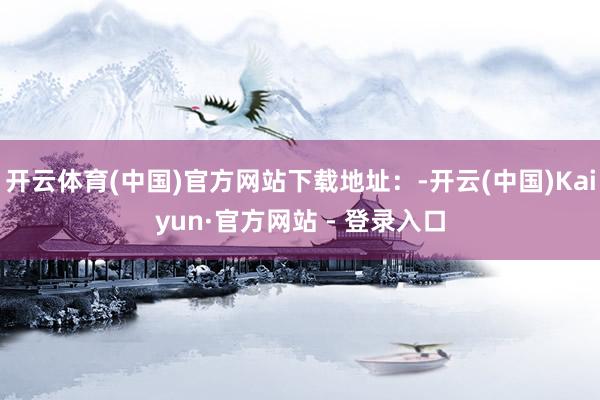 开云体育(中国)官方网站下载地址：-开云(中国)Kaiyun·官方网站 - 登录入口