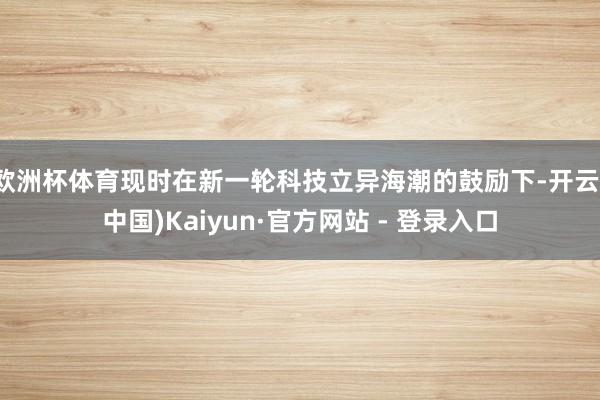 欧洲杯体育现时在新一轮科技立异海潮的鼓励下-开云(中国)Kaiyun·官方网站 - 登录入口