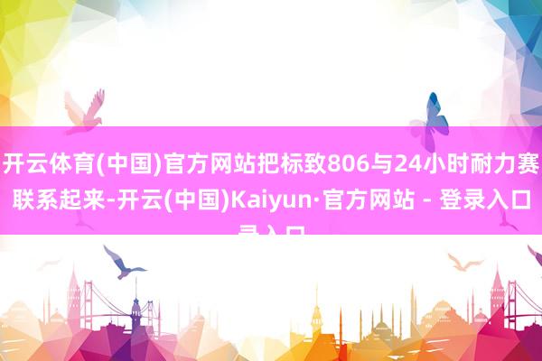 开云体育(中国)官方网站把标致806与24小时耐力赛联系起来-开云(中国)Kaiyun·官方网站 - 登录入口