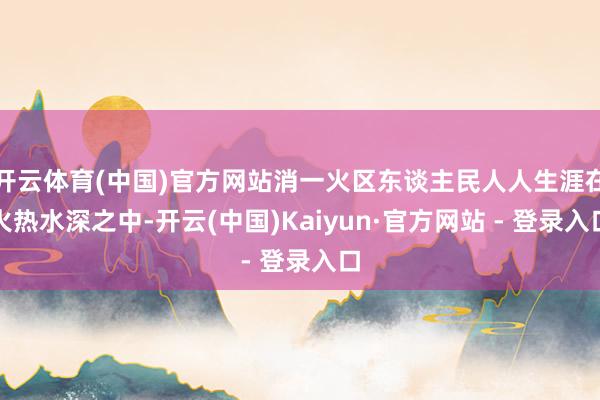 开云体育(中国)官方网站消一火区东谈主民人人生涯在火热水深之中-开云(中国)Kaiyun·官方网站 - 登录入口