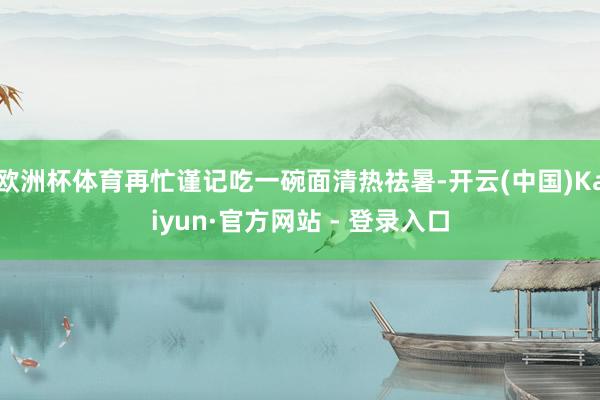 欧洲杯体育再忙谨记吃一碗面清热祛暑-开云(中国)Kaiyun·官方网站 - 登录入口