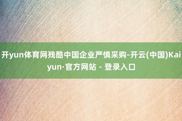 开yun体育网残酷中国企业严慎采购-开云(中国)Kaiyun·官方网站 - 登录入口