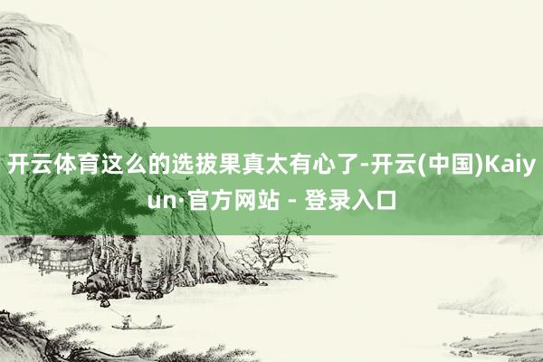 开云体育这么的选拔果真太有心了-开云(中国)Kaiyun·官方网站 - 登录入口