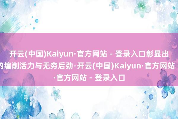 开云(中国)Kaiyun·官方网站 - 登录入口彰显出这片地皮的编削活力与无穷后劲-开云(中国)Kaiyun·官方网站 - 登录入口