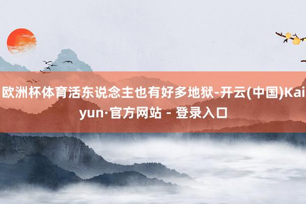 欧洲杯体育活东说念主也有好多地狱-开云(中国)Kaiyun·官方网站 - 登录入口