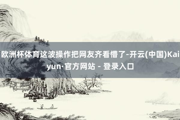 欧洲杯体育这波操作把网友齐看懵了-开云(中国)Kaiyun·官方网站 - 登录入口
