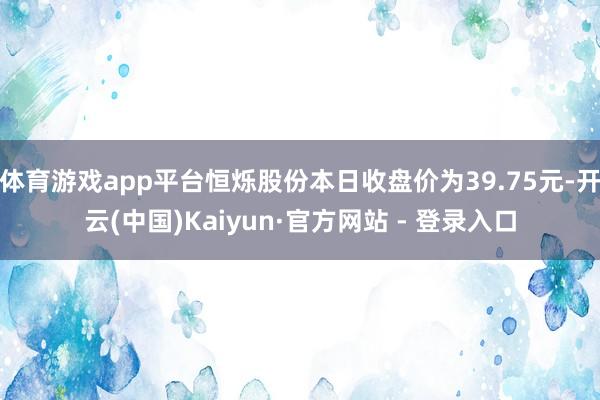 体育游戏app平台恒烁股份本日收盘价为39.75元-开云(中国)Kaiyun·官方网站 - 登录入口