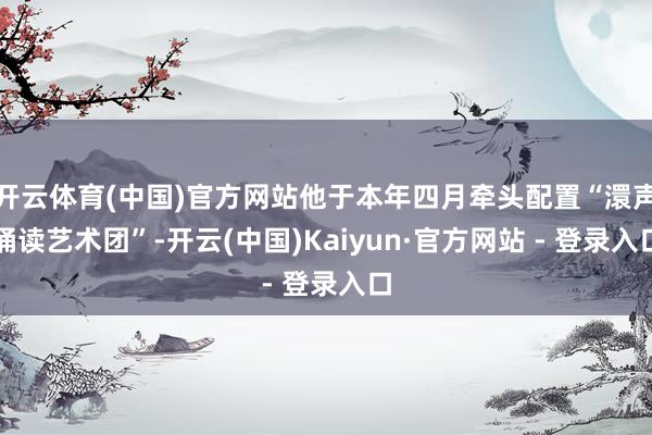 开云体育(中国)官方网站他于本年四月牵头配置“澴声诵读艺术团”-开云(中国)Kaiyun·官方网站 - 登录入口