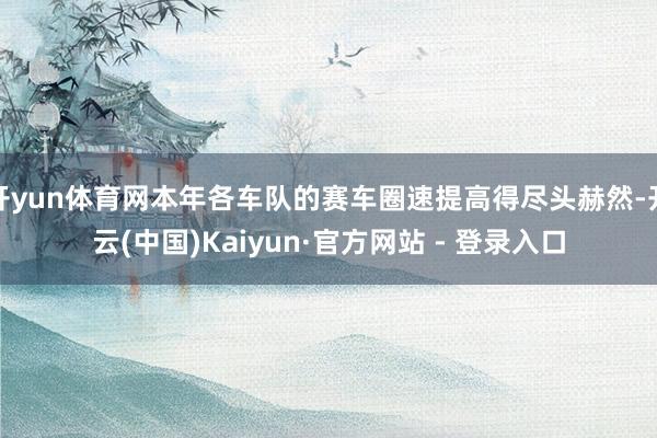 开yun体育网本年各车队的赛车圈速提高得尽头赫然-开云(中国)Kaiyun·官方网站 - 登录入口