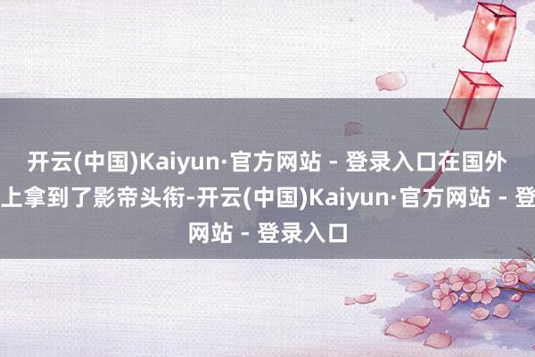 开云(中国)Kaiyun·官方网站 - 登录入口在国外电影节上拿到了影帝头衔-开云(中国)Kaiyun·官方网站 - 登录入口