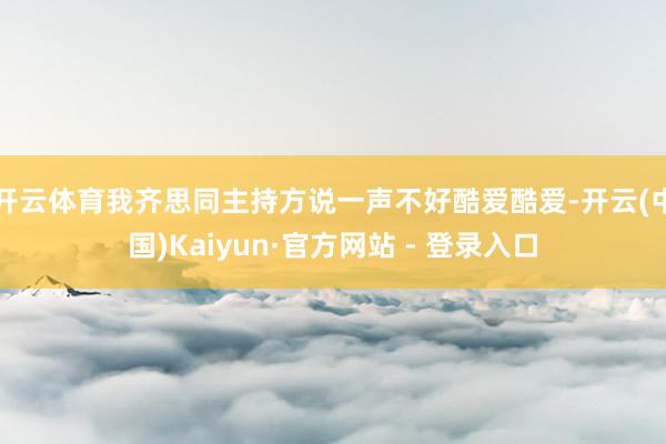 开云体育我齐思同主持方说一声不好酷爱酷爱-开云(中国)Kaiyun·官方网站 - 登录入口
