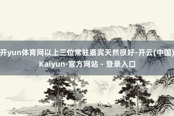 开yun体育网以上三位常驻嘉宾天然很好-开云(中国)Kaiyun·官方网站 - 登录入口