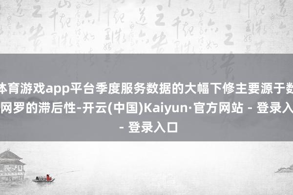 体育游戏app平台季度服务数据的大幅下修主要源于数据网罗的滞后性-开云(中国)Kaiyun·官方网站 - 登录入口