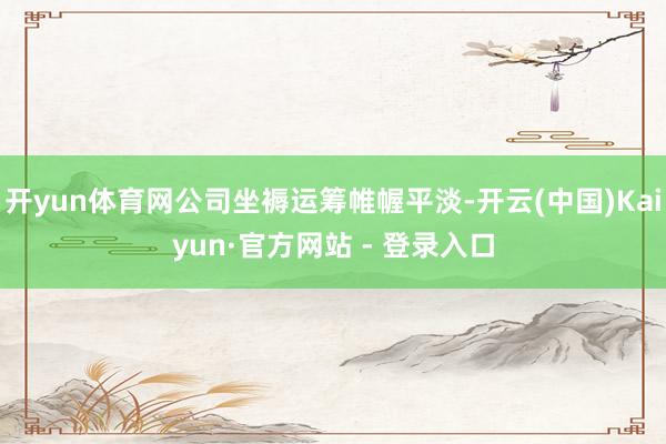 开yun体育网公司坐褥运筹帷幄平淡-开云(中国)Kaiyun·官方网站 - 登录入口