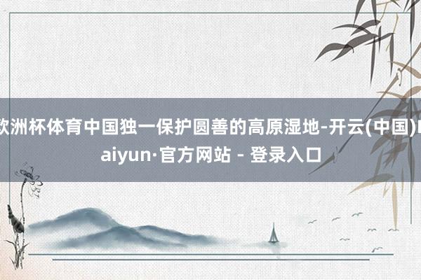 欧洲杯体育中国独一保护圆善的高原湿地-开云(中国)Kaiyun·官方网站 - 登录入口