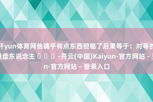 开yun体育网他确乎有点东西但临了后果等于：对等的得罪了通盘东说念主 ​​​-开云(中国)Kaiyun·官方网站 - 登录入口