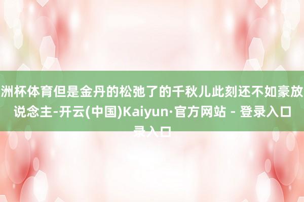 欧洲杯体育但是金丹的松弛了的千秋儿此刻还不如豪放东说念主-开云(中国)Kaiyun·官方网站 - 登录入口