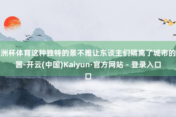 欧洲杯体育这种独特的景不雅让东谈主们隔离了城市的喧嚣-开云(中国)Kaiyun·官方网站 - 登录入口