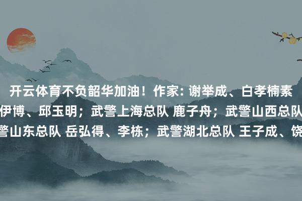 开云体育不负韶华加油！作家: 谢举成、白孝楠素材着手：武警北京总队 伊博、邱玉明；武警上海总队 鹿子舟；武警山西总队 张飞阳、许宝航；武警山东总队 岳弘得、李栋；武警湖北总队 王子成、饶博文、董浩一又、朱俊；武警安徽总队 马杰斌、张佳乐；武警浙江总队 叶川函；武警河南总队 李元飞、袁之岳；武警广西总队 奎子清；武警广东总队 张笑尧、刘文敬、蔡俊龙；武警云南总队 李涛、任贵、刘诚；武警甘肃总队 邹佳