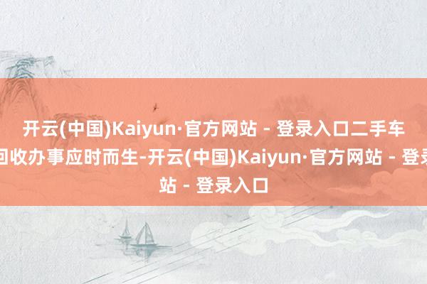 开云(中国)Kaiyun·官方网站 - 登录入口二手车高价回收办事应时而生-开云(中国)Kaiyun·官方网站 - 登录入口