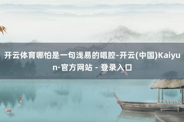 开云体育哪怕是一句浅易的唱腔-开云(中国)Kaiyun·官方网站 - 登录入口
