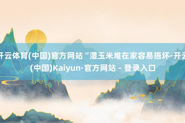 开云体育(中国)官方网站“湿玉米堆在家容易捂坏-开云(中国)Kaiyun·官方网站 - 登录入口