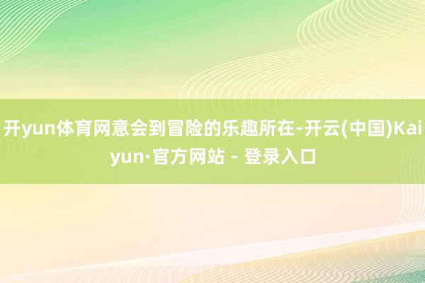 开yun体育网意会到冒险的乐趣所在-开云(中国)Kaiyun·官方网站 - 登录入口