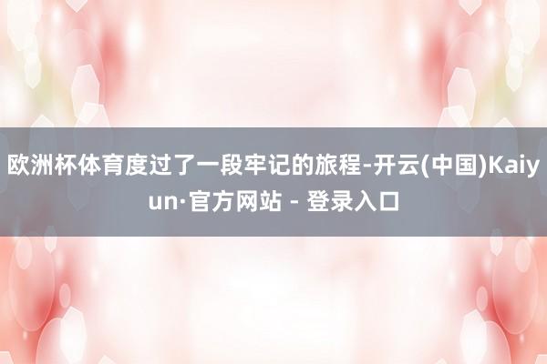 欧洲杯体育度过了一段牢记的旅程-开云(中国)Kaiyun·官方网站 - 登录入口