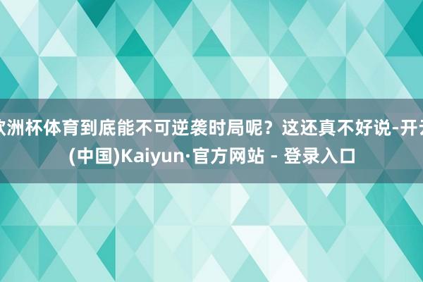 欧洲杯体育到底能不可逆袭时局呢？这还真不好说-开云(中国)Kaiyun·官方网站 - 登录入口