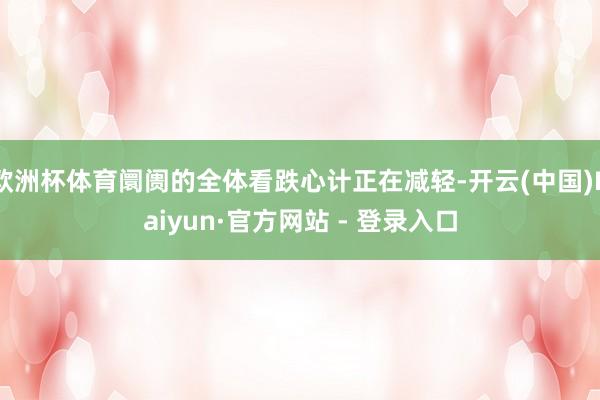 欧洲杯体育阛阓的全体看跌心计正在减轻-开云(中国)Kaiyun·官方网站 - 登录入口