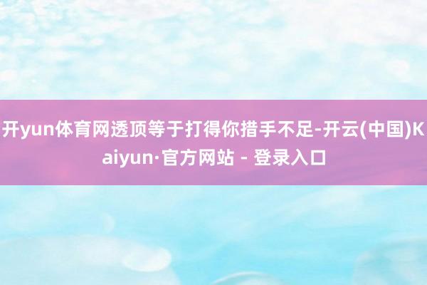 开yun体育网透顶等于打得你措手不足-开云(中国)Kaiyun·官方网站 - 登录入口