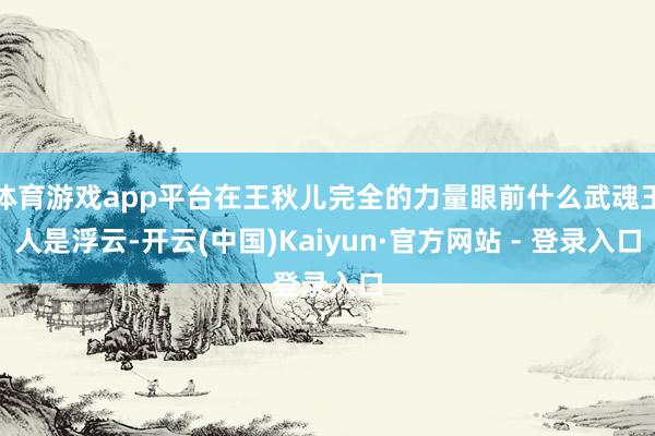 体育游戏app平台在王秋儿完全的力量眼前什么武魂王人是浮云-开云(中国)Kaiyun·官方网站 - 登录入口