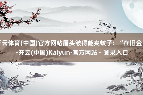 开云体育(中国)官方网站眉头皱得能夹蚊子：“在旧金山-开云(中国)Kaiyun·官方网站 - 登录入口