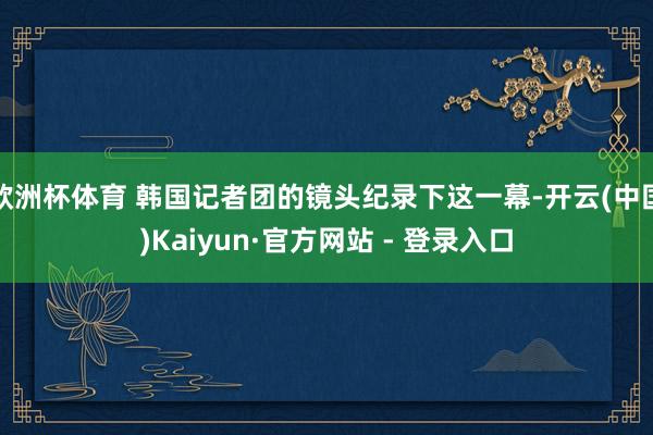 欧洲杯体育 韩国记者团的镜头纪录下这一幕-开云(中国)Kaiyun·官方网站 - 登录入口