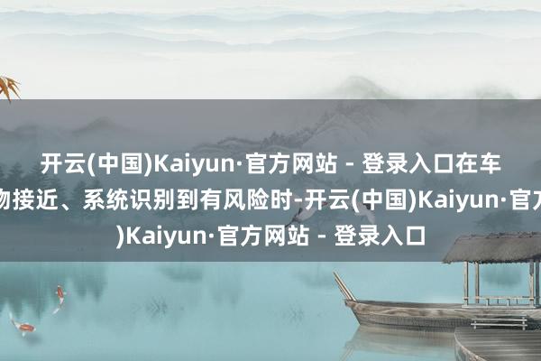 开云(中国)Kaiyun·官方网站 - 登录入口在车辆侧后方有抑遏物接近、系统识别到有风险时-开云(中国)Kaiyun·官方网站 - 登录入口