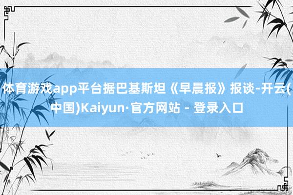 体育游戏app平台　　据巴基斯坦《早晨报》报谈-开云(中国)Kaiyun·官方网站 - 登录入口